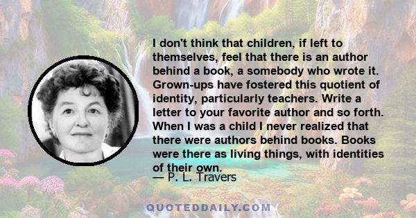 I don't think that children, if left to themselves, feel that there is an author behind a book, a somebody who wrote it. Grown-ups have fostered this quotient of identity, particularly teachers. Write a letter to your