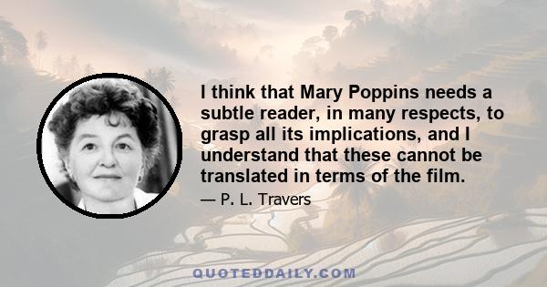 I think that Mary Poppins needs a subtle reader, in many respects, to grasp all its implications, and I understand that these cannot be translated in terms of the film.