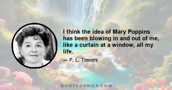 I think the idea of Mary Poppins has been blowing in and out of me, like a curtain at a window, all my life.