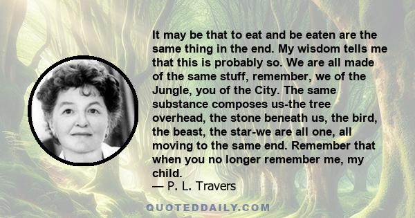 It may be that to eat and be eaten are the same thing in the end. My wisdom tells me that this is probably so. We are all made of the same stuff, remember, we of the Jungle, you of the City. The same substance composes