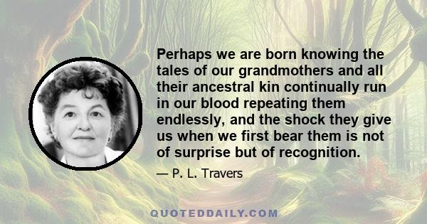 Perhaps we are born knowing the tales of our grandmothers and all their ancestral kin continually run in our blood repeating them endlessly, and the shock they give us when we first bear them is not of surprise but of