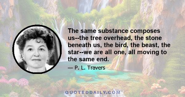 The same substance composes us--the tree overhead, the stone beneath us, the bird, the beast, the star--we are all one, all moving to the same end.