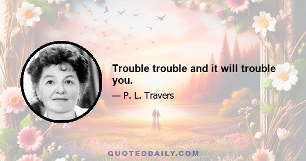 Trouble trouble and it will trouble you.