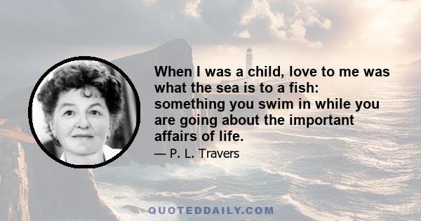 When I was a child, love to me was what the sea is to a fish: something you swim in while you are going about the important affairs of life.