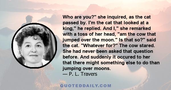 Who are you? she inquired, as the cat passed by. I'm the cat that looked at a king, he replied. And I, she remarked with a toss of her head, am the cow that jumped over the moon. Is that so? said the cat. Whatever for?