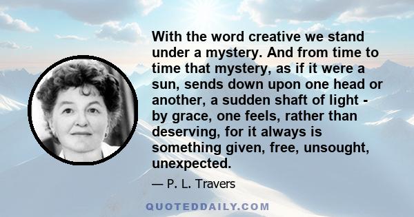 With the word creative we stand under a mystery. And from time to time that mystery, as if it were a sun, sends down upon one head or another, a sudden shaft of light - by grace, one feels, rather than deserving, for it 