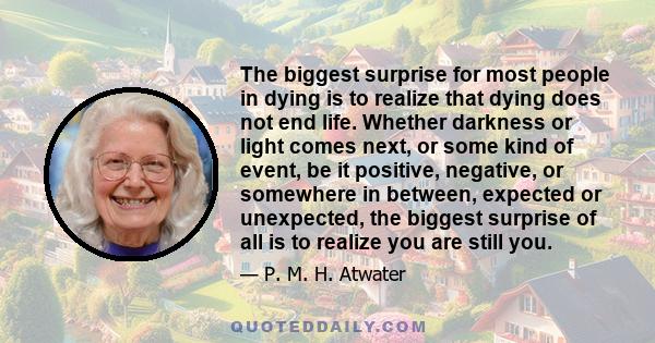 The biggest surprise for most people in dying is to realize that dying does not end life. Whether darkness or light comes next, or some kind of event, be it positive, negative, or somewhere in between, expected or