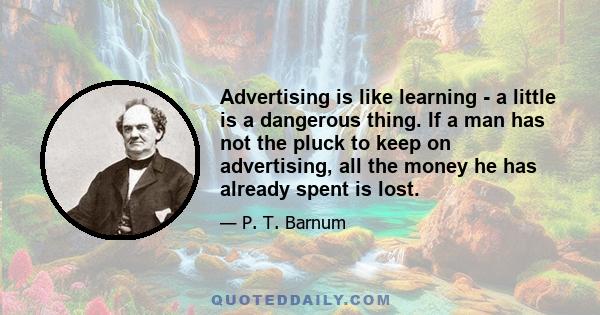 Advertising is like learning - a little is a dangerous thing. If a man has not the pluck to keep on advertising, all the money he has already spent is lost.