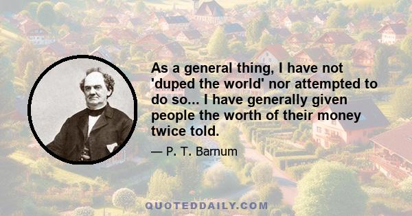 As a general thing, I have not 'duped the world' nor attempted to do so... I have generally given people the worth of their money twice told.