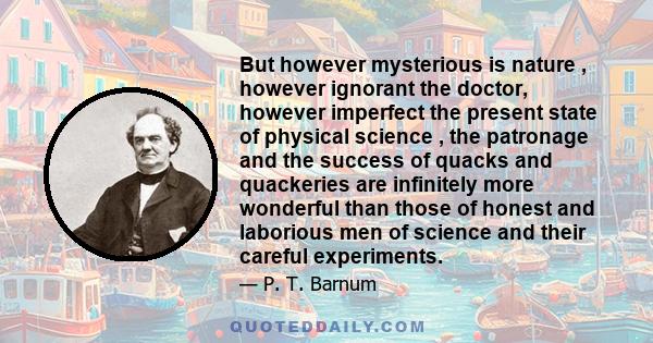 But however mysterious is nature , however ignorant the doctor, however imperfect the present state of physical science , the patronage and the success of quacks and quackeries are infinitely more wonderful than those