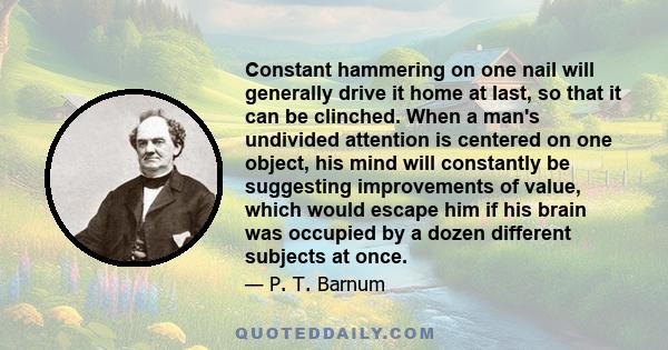 Constant hammering on one nail will generally drive it home at last, so that it can be clinched. When a man's undivided attention is centered on one object, his mind will constantly be suggesting improvements of value,