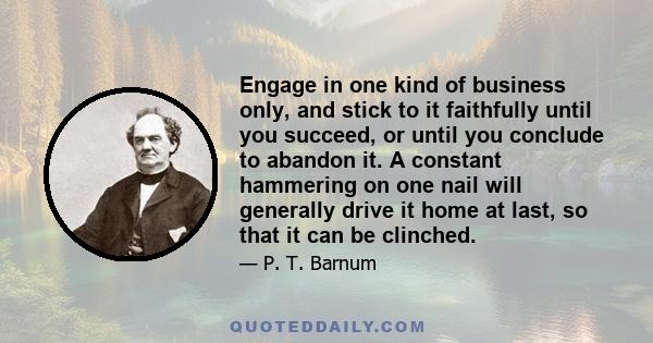 Engage in one kind of business only, and stick to it faithfully until you succeed, or until you conclude to abandon it. A constant hammering on one nail will generally drive it home at last, so that it can be clinched.