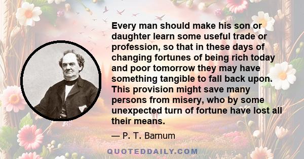 Every man should make his son or daughter learn some useful trade or profession, so that in these days of changing fortunes of being rich today and poor tomorrow they may have something tangible to fall back upon. This