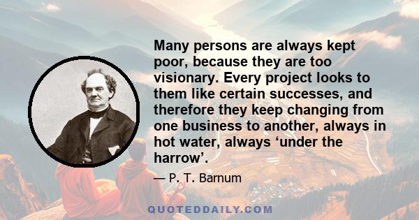 Many persons are always kept poor, because they are too visionary. Every project looks to them like certain successes, and therefore they keep changing from one business to another, always in hot water, always ‘under