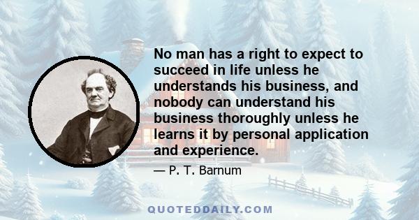 No man has a right to expect to succeed in life unless he understands his business, and nobody can understand his business thoroughly unless he learns it by personal application and experience.