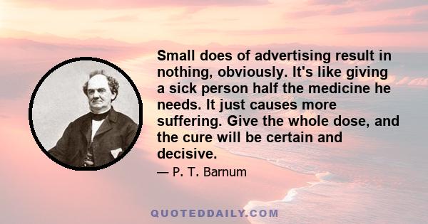 Small does of advertising result in nothing, obviously. It's like giving a sick person half the medicine he needs. It just causes more suffering. Give the whole dose, and the cure will be certain and decisive.