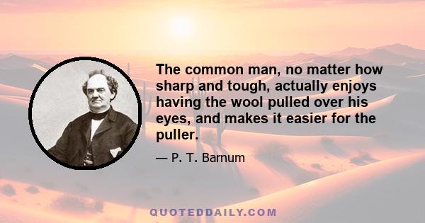 The common man, no matter how sharp and tough, actually enjoys having the wool pulled over his eyes, and makes it easier for the puller.