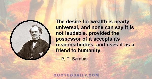 The desire for wealth is nearly universal, and none can say it is not laudable, provided the possessor of it accepts its responsibilities, and uses it as a friend to humanity.