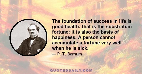 The foundation of success in life is good health: that is the substratum fortune; it is also the basis of happiness. A person cannot accumulate a fortune very well when he is sick.