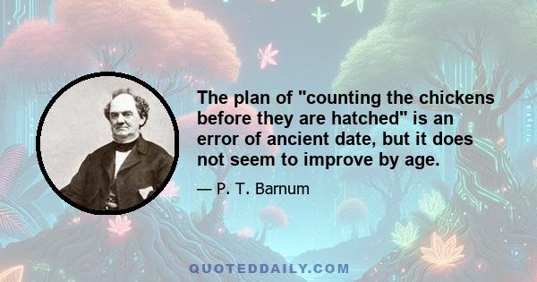 The plan of counting the chickens before they are hatched is an error of ancient date, but it does not seem to improve by age.