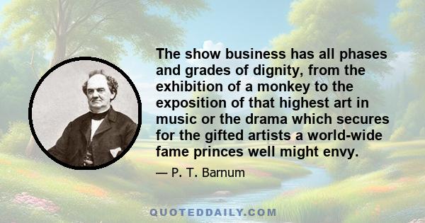 The show business has all phases and grades of dignity, from the exhibition of a monkey to the exposition of that highest art in music or the drama which secures for the gifted artists a world-wide fame princes well