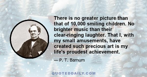 There is no greater picture than that of 10,000 smiling children. No brighter music than their clear-ringing laughter. That I, with my small amusements, have created such precious art is my life's proudest achievement.