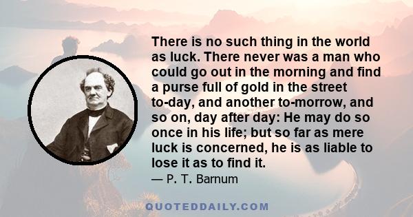 There is no such thing in the world as luck. There never was a man who could go out in the morning and find a purse full of gold in the street to-day, and another to-morrow, and so on, day after day: He may do so once