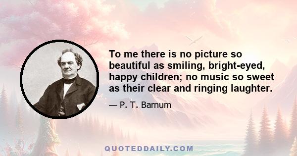 To me there is no picture so beautiful as smiling, bright-eyed, happy children; no music so sweet as their clear and ringing laughter.