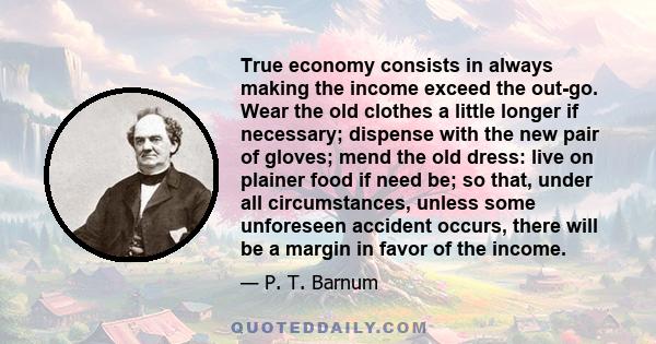 True economy consists in always making the income exceed the out-go. Wear the old clothes a little longer if necessary; dispense with the new pair of gloves; mend the old dress: live on plainer food if need be; so that, 