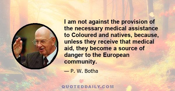 I am not against the provision of the necessary medical assistance to Coloured and natives, because, unless they receive that medical aid, they become a source of danger to the European community.