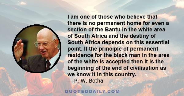 I am one of those who believe that there is no permanent home for even a section of the Bantu in the white area of South Africa and the destiny of South Africa depends on this essential point. If the principle of