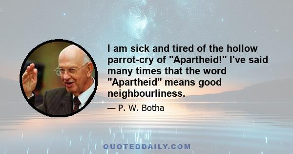 I am sick and tired of the hollow parrot-cry of Apartheid! I've said many times that the word Apartheid means good neighbourliness.