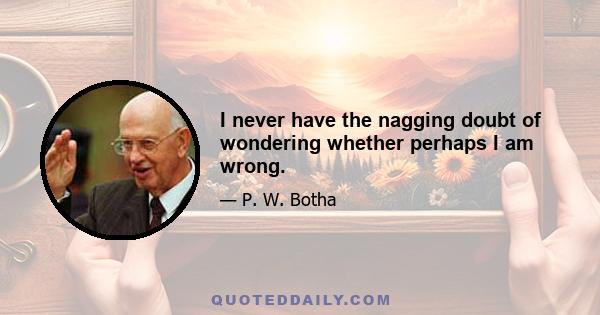 I never have the nagging doubt of wondering whether perhaps I am wrong.