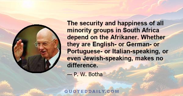 The security and happiness of all minority groups in South Africa depend on the Afrikaner. Whether they are English- or German- or Portuguese- or Italian-speaking, or even Jewish-speaking, makes no difference.