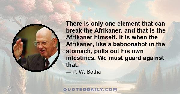 There is only one element that can break the Afrikaner, and that is the Afrikaner himself. It is when the Afrikaner, like a baboonshot in the stomach, pulls out his own intestines. We must guard against that.