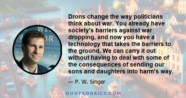 Drons change the way politicians think about war. You already have society's barriers against war dropping, and now you have a technology that takes the barriers to the ground. We can carry it out without having to deal 