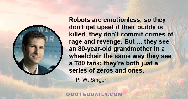 Robots are emotionless, so they don't get upset if their buddy is killed, they don't commit crimes of rage and revenge. But ... they see an 80-year-old grandmother in a wheelchair the same way they see a T80 tank;