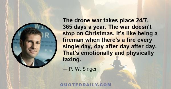 The drone war takes place 24/7, 365 days a year. The war doesn't stop on Christmas. It's like being a fireman when there's a fire every single day, day after day after day. That's emotionally and physically taxing.