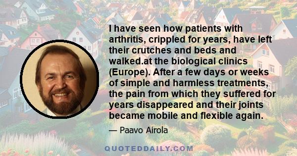 I have seen how patients with arthritis, crippled for years, have left their crutches and beds and walked.at the biological clinics (Europe). After a few days or weeks of simple and harmless treatments, the pain from