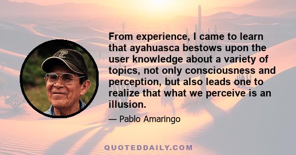 From experience, I came to learn that ayahuasca bestows upon the user knowledge about a variety of topics, not only consciousness and perception, but also leads one to realize that what we perceive is an illusion.