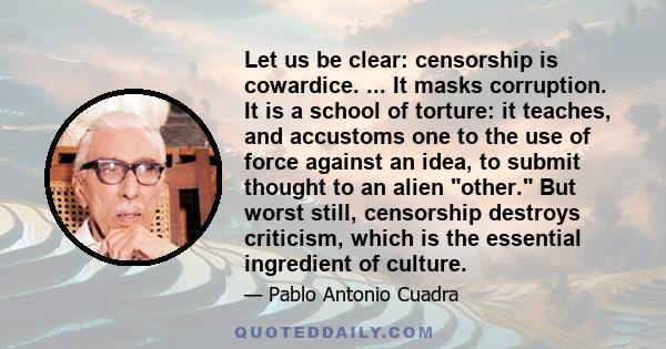 Let us be clear: censorship is cowardice. ... It masks corruption. It is a school of torture: it teaches, and accustoms one to the use of force against an idea, to submit thought to an alien other. But worst still,