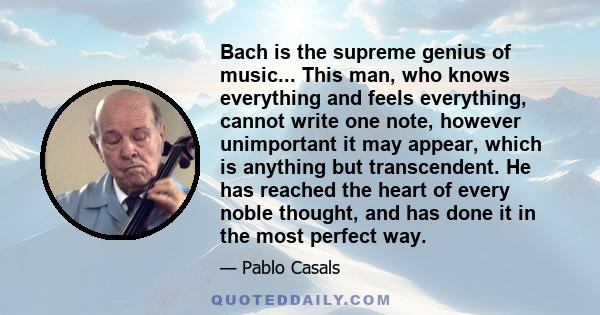 Bach is the supreme genius of music... This man, who knows everything and feels everything, cannot write one note, however unimportant it may appear, which is anything but transcendent. He has reached the heart of every 