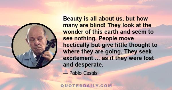 Beauty is all about us, but how many are blind! They look at the wonder of this earth and seem to see nothing. People move hectically but give little thought to where they are going. They seek excitement ... as if they