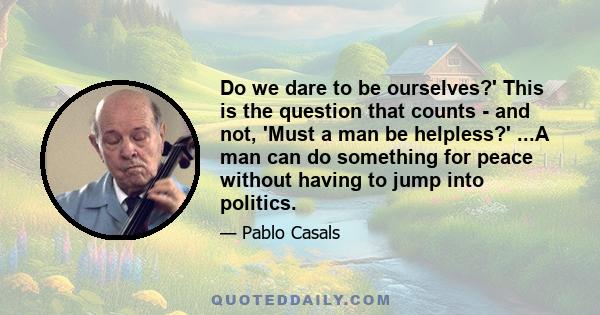 Do we dare to be ourselves?' This is the question that counts - and not, 'Must a man be helpless?' ...A man can do something for peace without having to jump into politics.