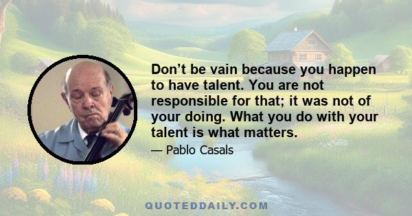 Don’t be vain because you happen to have talent. You are not responsible for that; it was not of your doing. What you do with your talent is what matters.