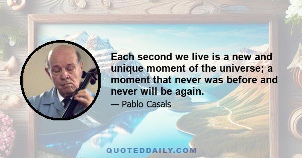 Each second we live is a new and unique moment of the universe; a moment that never was before and never will be again.