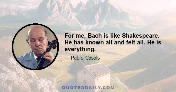 For me, Bach is like Shakespeare. He has known all and felt all. He is everything.