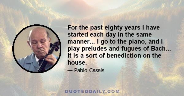 For the past eighty years I have started each day in the same manner... I go to the piano, and I play preludes and fugues of Bach... It is a sort of benediction on the house.