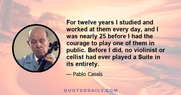 For twelve years I studied and worked at them every day, and I was nearly 25 before I had the courage to play one of them in public. Before I did, no violinist or cellist had ever played a Suite in its entirety.