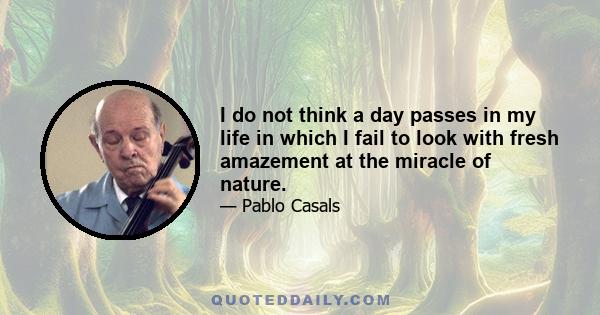 I do not think a day passes in my life in which I fail to look with fresh amazement at the miracle of nature.